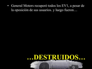 • General Motors recuperó todos los EV1, a pesar de 
la oposición de sus usuarios. y luego fueron… 
…DESTRUIDOS… 
 
