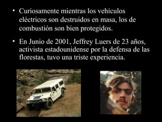 • Curiosamente mientras los vehículos
eléctricos son destruidos en masa, los de
combustión son bien protegidos.
• En Junio de 2001, Jeffrey Luers de 23 años,
activista estadounidense por la defensa de las
florestas, tuvo una triste experiencia.
 