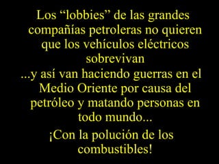 Los “lobbies” de las grandes
compañías petroleras no quieren
que los vehículos eléctricos
sobrevivan
...y así van haciendo guerras en el
Medio Oriente por causa del
petróleo y matando personas en
todo mundo...
¡Con la polución de los
combustibles!
 