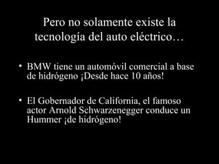 Pero no solamente existe la
tecnología del auto eléctrico…
• BMW tiene un automóvil comercial a base
de hidrógeno ¡Desde hace 10 años!
• El Gobernador de California, el famoso
actor Arnold Schwarzenegger conduce un
Hummer ¡de hidrógeno!
 