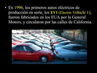• EnEn 19961996, los primeros autos eléctricos de, los primeros autos eléctricos de
producción en serie, losproducción en serie, los EV1EV1 (Electric V(Electric Vehicle 1),,
fueron fabricados en los EUA por la Generalfueron fabricados en los EUA por la General
Motors, y circularon por las calles de California.Motors, y circularon por las calles de California.
 