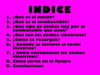 INDICE
1. ¿Qué es el motor?
2. ¿Qué es el combustible?
3. ¿Qué tipo de coches hay por el
combustible que usan?
4. ¿Qué son los coches eléctricos?
5. ¿Cómo se recargan?
6. ¿ Cuándo se inventó el coche
eléctrico?
7. ¿ Cómo contaminan los coches
eléctricos?
8. Cómo serán en el futuro
9. Conclusiones
 