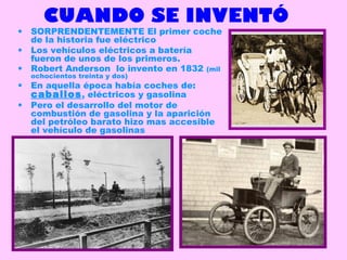 CUANDO SE INVENTÓ
• SORPRENDENTEMENTE El primer coche
de la historia fue eléctrico
• Los vehículos eléctricos a batería
fueron de unos de los primeros.
• Robert Anderson lo invento en 1832 (mil
ochocientos treinta y dos)
• En aquella época había coches de:
caballos, eléctricos y gasolina
• Pero el desarrollo del motor de
combustión de gasolina y la aparición
del petróleo barato hizo mas accesible
el vehículo de gasolinas
k
 