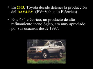 • Este 4x4 eléctrico, un producto de alto
refinamiento tecnológico, era muy apreciado
por sus usuarios desde 1997.
• En 20032003, Toyota decide detener la producción
del RAV4-EVRAV4-EV. (EV=Vehículo Eléctrico)
 