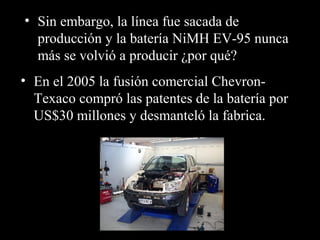 • Sin embargo, la línea fue sacada de
producción y la batería NiMH EV-95 nunca
más se volvió a producir ¿por qué?
• En el 2005 la fusión comercial Chevron-
Texaco compró las patentes de la batería por
US$30 millones y desmanteló la fabrica.
 
