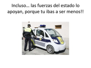 Incluso… las fuerzas del estado lo
apoyan, porque tu ibas a ser menos!!
 
