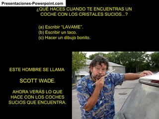 ¿QUÉ HACES CUANDO TE ENCUENTRAS UN COCHE CON LOS CRISTALES SUCIOS...? (a) Escribir “LAVAME”. (b) Escribir un taco. (c) Hacer un dibujo bonito. ESTE HOMBRE SE LLAMA SCOTT WADE . AHORA VERÁS LO QUE HACE CON LOS COCHES SUCIOS QUE ENCUENTRA. Presentaciones-Powerpoint.com