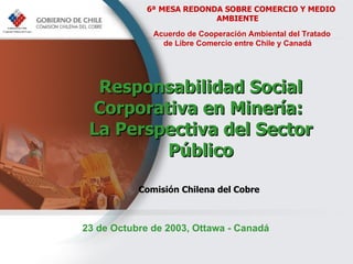 Responsabilidad  Social  Corporativa  en Minería:  La Perspectiva del Sector Público Comisión Chilena del Cobre   6ª   MESA REDONDA SOBRE COMERCIO Y MEDIO AMBIENTE Acuerdo de Cooperación Ambiental del Tratado  de Libre Comercio entre Chile y Canadá 23 de Octubre de 2003, Ottawa -  Canadá 