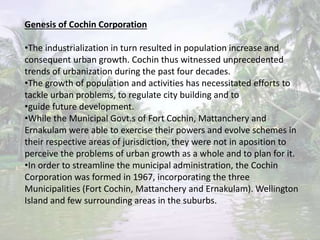 Genesis of Cochin Corporation
•The industrialization in turn resulted in population increase and
consequent urban growth. Cochin thus witnessed unprecedented
trends of urbanization during the past four decades.
•The growth of population and activities has necessitated efforts to
tackle urban problems, to regulate city building and to
•guide future development.
•While the Municipal Govt.s of Fort Cochin, Mattanchery and
Ernakulam were able to exercise their powers and evolve schemes in
their respective areas of jurisdiction, they were not in aposition to
perceive the problems of urban growth as a whole and to plan for it.
•In order to streamline the municipal administration, the Cochin
Corporation was formed in 1967, incorporating the three
Municipalities (Fort Cochin, Mattanchery and Ernakulam). Wellington
Island and few surrounding areas in the suburbs.
 
