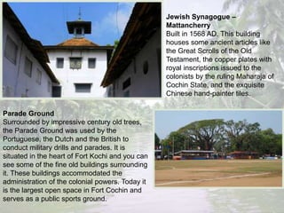 Jewish Synagogue –
Mattancherry
Built in 1568 AD. This building
houses some ancient articles like
the Great Scrolls of the Old
Testament, the copper plates with
royal inscriptions issued to the
colonists by the ruling Maharaja of
Cochin State, and the exquisite
Chinese hand-painter tiles.
Parade Ground
Surrounded by impressive century old trees,
the Parade Ground was used by the
Portuguese, the Dutch and the British to
conduct military drills and parades. It is
situated in the heart of Fort Kochi and you can
see some of the fine old buildings surrounding
it. These buildings accommodated the
administration of the colonial powers. Today it
is the largest open space in Fort Cochin and
serves as a public sports ground.
 