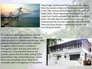 These huge cantilevered fishing nets are the legacy
from the ancient visitors to the Malabar coast. Built
in the 14th century AD by traders from the court of
Kublai Khan, these ingenious contraptions were
made from locally available teak wood and bamboo
poles. The best place to watch the nets being
lowered into the sea and raised with the catch is the
Vasco da Gama Square, a paved promenade that
runs along the beach.
This mansion used to be the busy office of
Pierce Leslie & Co. Who traded in coffee and
other produce from Kerala from the year 1862
onwards till recently. A prominent colonial
bungalow in Fort Cochin, it combines
Portuguese, Dutch and also local style of
architecture. Characteristic features are
wooden panels that for a false ceiling to the
ground floor halls, arched doorways, carved
doors and sprawling rooms. Waterfront
verandahs add to the glamour of the edifice.
 
