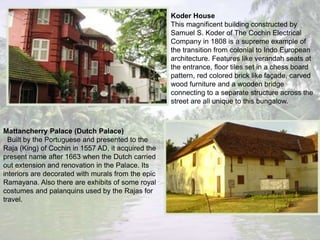 Koder House
This magnificent building constructed by
Samuel S. Koder of The Cochin Electrical
Company in 1808 is a supreme example of
the transition from colonial to Indo European
architecture. Features like verandah seats at
the entrance, floor tiles set in a chess board
pattern, red colored brick like façade, carved
wood furniture and a wooden bridge
connecting to a separate structure across the
street are all unique to this bungalow.
Mattancherry Palace (Dutch Palace)
Built by the Portuguese and presented to the
Raja (King) of Cochin in 1557 AD, it acquired the
present name after 1663 when the Dutch carried
out extension and renovation in the Palace. Its
interiors are decorated with murals from the epic
Ramayana. Also there are exhibits of some royal
costumes and palanquins used by the Rajas for
travel.
 