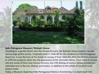 Indo-Portuguese Museum / Bishop’s House
Standing on a gentle hillock near the Parade Ground, the Bishop’s House boasts a facade
having large gothic arches. Originally build in 1506 AD for the residence of the Portuguese
Governor; it was the turn of the Dutch to occupy it from 1663 AD. After the British conquest
in 1795 the property came into the possession of the Vernedes family. From them it moved
into the hands of Dom Jose Gomes Ferreira, the 27th Bishop of Cochin, whose jurisdiction
extended over to Burma, Malaya and Ceylon, in addition to the whole of Southern and
Eastern India.
Today, a Museum depicting Indo-Portuguese history is functioning in a newly built hall.
 