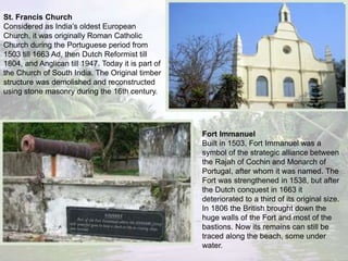 St. Francis Church
Considered as India’s oldest European
Church, it was originally Roman Catholic
Church during the Portuguese period from
1503 till 1663 Ad, then Dutch Reformist till
1804, and Anglican till 1947. Today it is part of
the Church of South India. The Original timber
structure was demolished and reconstructed
using stone masonry during the 16th century.
Fort Immanuel
Built in 1503, Fort Immanuel was a
symbol of the strategic alliance between
the Rajah of Cochin and Monarch of
Portugal, after whom it was named. The
Fort was strengthened in 1538, but after
the Dutch conquest in 1663 it
deteriorated to a third of its original size.
In 1806 the British brought down the
huge walls of the Fort and most of the
bastions. Now its remains can still be
traced along the beach, some under
water.
 