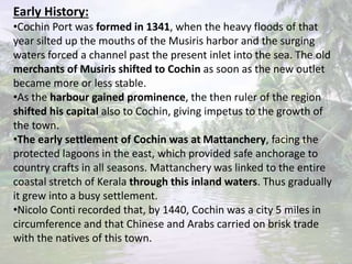 Early History:
•Cochin Port was formed in 1341, when the heavy floods of that
year silted up the mouths of the Musiris harbor and the surging
waters forced a channel past the present inlet into the sea. The old
merchants of Musiris shifted to Cochin as soon as the new outlet
became more or less stable.
•As the harbour gained prominence, the then ruler of the region
shifted his capital also to Cochin, giving impetus to the growth of
the town.
•The early settlement of Cochin was at Mattanchery, facing the
protected lagoons in the east, which provided safe anchorage to
country crafts in all seasons. Mattanchery was linked to the entire
coastal stretch of Kerala through this inland waters. Thus gradually
it grew into a busy settlement.
•Nicolo Conti recorded that, by 1440, Cochin was a city 5 miles in
circumference and that Chinese and Arabs carried on brisk trade
with the natives of this town.
 