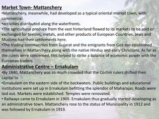 Market Town- Mattanchery
•Mattanchery, meanwhile, had developed as a typical oriental market town, with
commercial
•activities distributed along the waterfronts.
•The agricultural produce from the vast hinterland flowed to its markets to be sold or
exchanged for textiles, metals, and other products of European Countries. Jews and
Muslims had their settlements here.
•The trading communities from Gujarat and the emigrants from Goa too established
themselves in Mattanchery along with the native Hindus and early Christians. As far as
the rulers were concerned, this helped to strike a balance of economic power with the
European traders.
Administrative Centre – Ernakulam
•By 1840, Mattanchery was so much crowded that the Cochin rulers shifted their
capital to
•Ernakulam on the eastern side of the backwaters. Public buildings and educational
institutions were set up in Ernakulam befitting the splendor of Maharajas. Roads were
laid out. Markets were established. Temples were renovated.
• Railways came to Ernakulam in 1905. Ernakulam thus gradually started developing as
an administrative town. Mattanchery rose to the status of Municipality in 1912 and
was followed by Ernakulam in 1913.
 