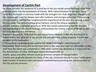 Development of Cochin Port
•In those decades the existence of a sand bar in the sea mouth prevented large ships from
entering safely into the backwaters of Cochin. With industrialization in the west there
came the revolution in overseas trade with the wrought iron ships of greater draught and
the consequent need for deeper and safer harbours and stronger moorings. The opening
of Suez Canal in 1869 further emphasized the importance of this port as a coaling station
for this route. The idea of making great harbour, out of the unique lagoons in
•Cochin was thus originated as early as 1870. But Cochin presented a case for dredged
channel leading to the inland harbour, unfortunately the science and art of dredging was
not fully developed in this period.
•Hence it was only in 1920 that the port works were initiated. Under the direction of Sir
Robert Bristo, the sand bar at sea mouth was cut open and a deep shipping channel was
dredged to the backwaters.
• The spoils of the dredging was used to the reclaim Wellington Island from the
backwaters. Road connection to the main land on the west and road-rail connection to the
east from the island was completed in 1940 when Cochin was declared as a major port by
the Government of India. Wellington Island developed with its
wharfs, quays and other infrastructure as terminal complex of transportation.
•Cochin port gradually became the focus of the city. Centered around the port facility grew
large number of business and commercial establishments providing the economic base to
the city and the environs.
 