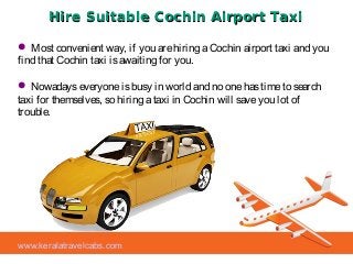 Hire Suitable Cochin Airport TaxiHire Suitable Cochin Airport Taxi
 Most convenient way, if you arehiring aCochin airport taxi and you
find that Cochin taxi isawaiting for you.
 Nowadayseveryoneisbusy in world and no onehastimeto search
taxi for themselves, so hiring ataxi in Cochin will saveyou lot of
trouble.
www.keralatravelcabs.com
 