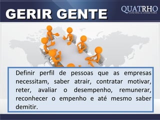 GERIR GENTE



 Definir perfil de pessoas que as empresas
 necessitam, saber atrair, contratar motivar,
 reter, avaliar o desempenho, remunerar,
 reconhecer o empenho e até mesmo saber
 demitir.
 