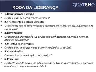 RODA DA LIDERANÇA
•   1. Recrutamento e seleção:
•   Qual é o grau de acerto em contratações?
•   2. Treinamento e desenvolvimento:
•   Quanto você tem se comprometido e realizado em relação ao desenvolvimento da
    sua equipe?
•   3. Remuneração:
•   Quanto a remuneração da sua equipe está alinhada com o mercado e com os
    objetivos da empresa?
•   4. Incentivos e motivação:
•   Qual é o grau de engajamento e de motivação da sua equipe?
•   5. Comunicação:
•   Como está sua comunicação com a equipe?
•   6. Processos:
•   Qual nota você dá para a sua administração de tempo, a organização, a execução
    e a cobrança de processos como líder?
 