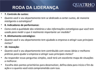 RODA DA LIDERANÇA
•   7. Controle de custos:
•   Quanto você e seu departamento tem se dedicado a cortar custos, de maneira
    inteligente e estratégica?
•   8. Indicadores de performance:
•   Como está a qualidade dos relatórios e das informações estratégicas que você tem
    usado para medir o que é realmente importante ser medido?
•   9. Alinhamento estratégico:
•   Quanto você e seu departamento tem ajudado a empresa a atingir suas principais
    metas?
•   10. Inovação:
•   Quanto você e seu departamento tem contribuído com novas ideias e melhores
    práticas para ajudar a empresa a atingir suas principais metas?
•   Ao responder essas perguntas simples, você terá um excelente mapa de situações
    a melhorar.
•    Escolha dois pontos prioritários para desenvolver, defina data para início e fim da
    ação e o quanto você está comprometido com isso.
 