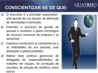 CONSCIENTIZAR-SE DE QUE:
a) O executivo é o principal responsável
   pela gestão de sua equipe, da definição
   de identidades à demissão.
b) Entender o processo de gestão de
   pessoal e conhecer o plano estratégico
   de recursos humanos da empresa ( se
   existente)
c) Conhecer muito bem as competências e
   as habilidades de seu pessoal, suas
   limitações e potencialidades
d) Adotar boas práticas gerenciais de
   delegação de responsabilidades, de
   trabalho em equipe, de condução de
   reuniões, de solução de conflitos, entre
   outras
 