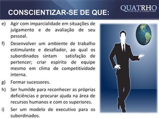 CONSCIENTIZAR-SE DE QUE:
e) Agir com imparcialidade em situações de
   julgamento e de avaliação de seu
   pessoal.
f) Desenvolver um ambiente de trabalho
   estimulante e desafiador, ao qual os
   subordinados sintam        satisfação de
   pertencer; criar espírito de equipe
   mesmo em clima de competitividade
   interna.
g) Formar sucessores.
h) Ser humilde para reconhecer as próprias
   deficiências e procurar ajuda na área de
   recursos humanos e com os superiores.
i) Ser um modelo de executivo para os
   subordinados.
 