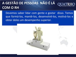 A GESTÃO DE PESSOAS NÃO É LÁ
COM O RH
 Devemos saber lidar com gente e gostar disso. Temos
 que formá-los, mantê-los, desenvolvê-los, motivá-los e
 obter deles um desempenho superior.
 