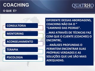 COACHING
O QUE É?


                   DIFERENTE DESSAS ABORDAGENS,
  CONSULTORIA      COACHING NÃO DA O “
                   “CAMINHO DAS PEDRAS”.
  MENTORING        ...MAS ATRAVÉS DE TÉCNICAS FAZ
                   COM QUE O CLIENTE (COACHEE) O
  ACONSELHAMENTO   ENCONTRE,
                   ... ANÁLISES PROFUNDAS O
  TERAPIA          PERMITEM ENCONTRAR SUAS
                   PRÓPRIAS VERDADES E AS
  PSICOLOGIA       SOLUÇÕES QUE LHE SÃO MAIS
                   ADEQUADAS.
 