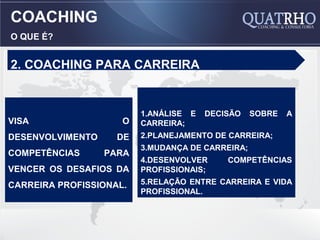 COACHING
O QUE É?


2. COACHING PARA CARREIRA


                         1.ANÁLISE E   DECISÃO    SOBRE   A
VISA                 O   CARREIRA;
DESENVOLVIMENTO     DE   2.PLANEJAMENTO DE CARREIRA;
                         3.MUDANÇA DE CARREIRA;
COMPETÊNCIAS      PARA
                         4.DESENVOLVER     COMPETÊNCIAS
VENCER OS DESAFIOS DA    PROFISSIONAIS;
CARREIRA PROFISSIONAL.   5.RELAÇÃO ENTRE CARREIRA E VIDA
                         PROFISSIONAL.
 