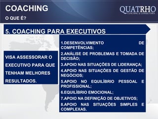 COACHING
O QUE É?


5. COACHING PARA EXECUTIVOS
                     1.DESENVOLVIMENTO                    DE
                     COMPETÊNCIAS;
                     2.ANÁLISE DE PROBLEMAS E TOMADA DE
VISA ASSESSORAR O    DECISÃO;
EXECUTIVO PARA QUE   3.APOIO NAS SITUAÇÕES DE LIDERANÇA;
                     4.APOIO NAS SITUAÇÕES DE GESTÃO DE
TENHAM MELHORES      NEGÓCIOS;
RESULTADOS.          5.APOIO NO EQUILÍBRIO     PESSOAL     E
                     PROFISSIONAL;
                     6.EQUILÍBRIO EMOCIONAL;
                     7.APOIO NA DEFINIÇÃO DE OBJETIVOS;
                     8.APOIO NAS   SITUAÇÕES   SIMPLES     E
                     COMPLEXAS.
 