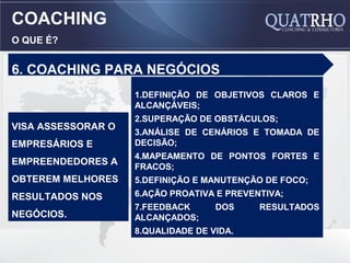 COACHING
O QUE É?


6. COACHING PARA NEGÓCIOS
                    1.DEFINIÇÃO DE OBJETIVOS CLAROS E
                    ALCANÇÁVEIS;
                    2.SUPERAÇÃO DE OBSTÁCULOS;
VISA ASSESSORAR O
                    3.ANÁLISE DE CENÁRIOS E TOMADA DE
EMPRESÁRIOS E       DECISÃO;
                    4.MAPEAMENTO DE PONTOS FORTES E
EMPREENDEDORES A    FRACOS;
OBTEREM MELHORES    5.DEFINIÇÃO E MANUTENÇÃO DE FOCO;
RESULTADOS NOS      6.AÇÃO PROATIVA E PREVENTIVA;
                    7.FEEDBACK      DOS     RESULTADOS
NEGÓCIOS.           ALCANÇADOS;
                    8.QUALIDADE DE VIDA.
 