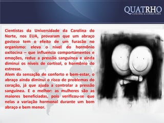Cientistas da Universidade da Carolina do
Norte, nos EUA, provaram que um abraço
gostoso tem o efeito de um furacão no
organismo: eleva o nível do hormônio
oxitocina – que influencia comportamentos e
emoções, reduz a pressão sanguínea e ainda
diminui os níveis de cortisol, o hormônio do
estresse.
Alem da sensação de conforto e bem-estar, o
abraço ainda diminui o risco de problemas do
coração, já que ajuda a controlar a pressão
sanguínea. E o melhor: as mulheres são as
maiores beneficiadas, pois verificou-se que
nelas a variação hormonal durante um bom
abraço e bem menor.
 
