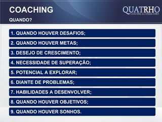 COACHING
QUANDO?

1. QUANDO HOUVER DESAFIOS;

2. QUANDO HOUVER METAS;

3. DESEJO DE CRESCIMENTO;

4. NECESSIDADE DE SUPERAÇÃO;

5. POTENCIAL A EXPLORAR;

6. DIANTE DE PROBLEMAS;

7. HABILIDADES A DESENVOLVER;

8. QUANDO HOUVER OBJETIVOS;

9. QUANDO HOUVER SONHOS.
 