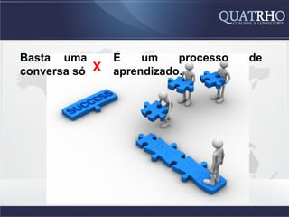 Basta uma       É    um    processo   de
conversa só X   aprendizado.
 