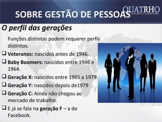 SOBRE GESTÃO DE PESSOAS
O perfil das gerações
  Funções distintas podem requerer perfis
  distintos.
 Veteranos: nascidos antes de 1946.
 Baby Boomers: nascidos entre 1946 e
  1964.
 Geração X: nascidos entre 1965 a 1979.
 Geração Y: nascidos depois de1979
 Geração C: Ainda não chegou ao
  mercado de trabalho.
 E já se fala na geração F – a do
  Facebook.
 