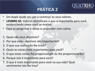 PRÁTICA 2
• Em dupla ajude seu par a construir os seus valores.
• LEMBRE-SE: Valores identificam o que é importante para você,
  evidenciando como você se motiva.
• Faça as perguntas e deixe-o responder com calma.

1.   Quais são seus objetivos?
2.   Por que estes objetivos são importantes?
3.   O que sua realização lhe trará?
4.   Quais as coisas mais importantes para você?
5.   O que estas coisas lhe proporcionam ou lhe proporcionarão?
6.   Porque isto é importante para você?
7.   O que é mais importante para você na sua vida? Qual
     sentimento isto lhe traz?
 