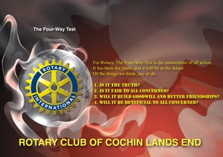 The Four-Way Test




                      For Rotary, The Four-Way Test is the cornerstone of all action.
                      It has been for years, and it will be in the future.
                      Of the things we think, say or do

                      1. IS IT THE TRUTH?
                      2. IS IT FAIR TO ALL CONCERNED?
                      3. WILL IT BUILD GOODWILL AND BETTER FRIENDSHIPS?
                      4. WILL IT BE BENEFICIAL TO ALL CONCERNED?




ROTARY CLUB OF COCHIN LANDS END
 