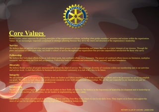 Core Values
Rotary’s core values represent the guiding principles of the organization’s culture, including what guides members’ priorities and actions within the organization.
Values are an increasingly important component in strategic planning because they drive the intent and direction of the organization’s leadership.

Service
We believe that our service activities and programs bring about greater world understanding and peace. Service is a major element of our mission. Through the
plans and actions of individual clubs, we create a culture of service throughout our organization that provides unparalleled satisfaction for those who serve.

Fellowship
We believe that individual efforts focus on individual needs, but combined efforts serve humanity. The power of combined efforts knows no limitation, multiplies
resources, and broadens our lives and perspectives. Fellowship leads to tolerance and transcends racial, national, and other boundaries.

Diversity
We believe Rotary unifies all people internationally behind the ideal of service. We encourage diversity of vocations within our membership and in our activities
and service work. A club that reflects its business and professional community is a club with a key to its future.

Integrity
We are committed to and expect accountability from our leaders and fellow members, both in the results of our efforts and in the processes we use to accomplish
our goals. We adhere to high ethical and professional standards in our work and personal relationships. We are fair and respectful in our interactions, and we
conscientiously steward the resources entrusted to us.

Leadership
We are a global fellowship of individuals who are leaders in their fields of endeavor. We believe in the importance of leadership development and in leadership as
a quality of our members. As Rotarians, we are leaders in implementing our core values.


All of these core values are reflected in the Object of Rotary and The Four-Way Test, which we use in our daily lives. They inspire us to foster and support the
ideal of service for developing and maintaining high ethical standards in human relations.



                                                                                                                                  ROTARY CLUB OF COCHIN LANDS END
 