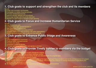 1. Club goals to support and strengthen the club and its members
We will:
  Foster club innovation and ﬂexibility
  Participate in a variety of service activities
  Promote membership diversity
  Improve member retention and recruitment
  Encourage strategic planning at the club level
  Maintain an open budget to facilitate project planning

2. Club goals to Focus and Increase Humanitarian Service
We will:
  Help to eradicate polio
  Increase sustainable service focused on
  New Generation Programs and
  The Rotary Foundationʼs six areas of focus
  Increase collaboration and connection with other organizations
  Create signiﬁcant projects both locally and internationally

3. Club goals to Enhance Public Image and Awareness
We will:
  Unify image and brand awareness
  Publicize action orientated service
  Promote core values
  Emphasize vocational service
  Promote networking opportunities and signature activities

4. Club goals to Provide Timely Advise to members via the budget
We will:
  Prepare the Annual Budget prior to each changeover meeting
  Review the budget and accounts at board meetings monthly
  Keep members informed about fund raising results and disbursements on a regular basis
  Link all projects to a fund raising activity or event
  Expect project leaders to provide an estimated budget at the beginning of each ﬁnancial year or prior to the commencement of a project
  Large projects will be expected to appoint a project treasurer other that the club treasurer to manage accountsand expenditure prior,
  during and after the projectʼs completion.
  All disbursements of funds must be approved by the board prior to any announcement

                                                                                                              ROTARY CLUB OF COCHIN LANDS END
 