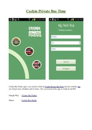 Cochin Private Bus Time
        
        

Cochin Bus Finder app is very useful to find out Cochin Private Bus Time and also with this app 
you will get time schedules and its routes. You can download this app on Android and IOS.

Google Play   :  Cochin Bus Finder
iTunes            :  Cochin Bus Finder

 
