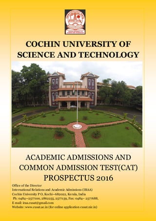 COCHIN UNIVERSITY OF
SCIENCE AND TECHNOLOGY
ACADEMIC ADMISSIONS AND
COMMON ADMISSION TEST(CAT)
PROSPECTUS 2016
Office of the Director
International Relations and Academic Admissions (IRAA)
Cochin University P O, Kochi—682022, Kerala, India
Ph: 0484—2577100, 2862255, 2577159, Fax: 0484– 2577688,
E mail: iraa.cusat@gmail.com
Website: www.cusat.ac.in (for online application cusat.nic.in)
 