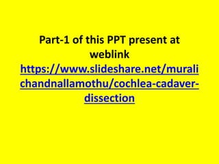 Abnormal cochleas dissection photos
added later in few days
Essence of abnormal cochleas
1. IP 2 is exactly like normal cochlea
2. IP 3 - wide cochleostomy & precurved electrode
3. cochlear hypoplasia -- outcomes depends on how many number
of electrodes inserted . Minimum 10 electrodes insertion should
be there to get better outcome
4. IP 1 - lateral wall electrode
5. common cavity - lateral wall electrode
6. CHARGE - still try CI , not working then ABI.
7. michel - ABI directly
In all abnormalities see cochlear nerve aplasia .... even absent in MRI ,
do EABR & keep CI
 