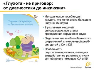 «Глухота - не приговор :   от диагностики до инклюзии» Методическое пособие для каждого, кто хочет знать больше о нарушении слуха 9 различных модулей, описывающих все этапы преодоления нарушения слуха Отдельная глава об особенностях современной слухоречевой реаб-ции детей с СА и КИ Особенности слухопротезирования, методики воздействия на развитие слуха и устной речи с помощью СА и КИ 