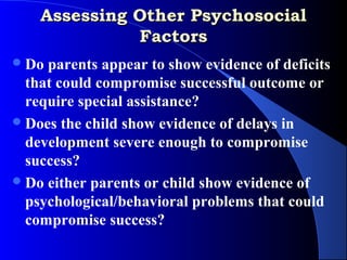 Assessing Other Psychosocial
              Factors
 Do parents appear to show evidence of deficits
  that could compromise successful outcome or
  require special assistance?
 Does the child show evidence of delays in
  development severe enough to compromise
  success?
 Do either parents or child show evidence of
  psychological/behavioral problems that could
  compromise success?
 