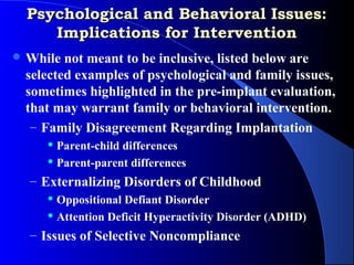 Psychological and Behavioral Issues:
     Implications for Intervention
 While not meant to be inclusive, listed below are
 selected examples of psychological and family issues,
 sometimes highlighted in the pre-implant evaluation,
 that may warrant family or behavioral intervention.
  – Family Disagreement Regarding Implantation
      Parent-child differences
      Parent-parent differences

  – Externalizing Disorders of Childhood
      Oppositional Defiant Disorder

      Attention Deficit Hyperactivity Disorder (ADHD)

  – Issues of Selective Noncompliance
 