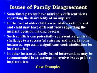 Issues of Family Disagreement
 Sometimes   parents have markedly different views
  regarding the desirability of an implant.
 In the case of older children or adolescents, parent
  and child may have different views regarding the
  implant decision making process.
 Such conflicts can potentially represent a significant
  challenge to a successful outcome and may, in some
  instances, represent a significant contraindication for
  implantation.
 In other instances, family based interventions may be
  recommended in an attempt to resolve issues prior to
  implantation.
                     Case Examples
 