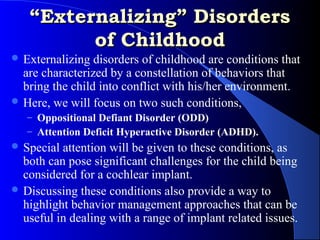 “Externalizing” Disorders
         of Childhood
 Externalizing  disorders of childhood are conditions that
  are characterized by a constellation of behaviors that
  bring the child into conflict with his/her environment.
 Here, we will focus on two such conditions,
   – Oppositional Defiant Disorder (ODD)
   – Attention Deficit Hyperactive Disorder (ADHD).
 Special attention will be given to these conditions, as
  both can pose significant challenges for the child being
  considered for a cochlear implant.
 Discussing these conditions also provide a way to
  highlight behavior management approaches that can be
  useful in dealing with a range of implant related issues.
 