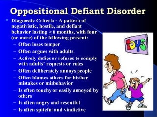 Oppositional Defiant Disorder
   Diagnostic Criteria - A pattern of
    negativistic, hostile, and defiant
    behavior lasting > 6 months, with four
    (or more) of the following present:
     – Often loses temper
     – Often argues with adults
     – Actively defies or refuses to comply
       with adults’ requests or rules
     – Often deliberately annoys people
     – Often blames others for his/her
       mistakes or misbehavior
     – Is often touchy or easily annoyed by
       others
     – Is often angry and resentful
     – Is often spiteful and vindictive
 