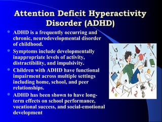 Attention Deficit Hyperactivity
           Disorder (ADHD)
   ADHD is a frequently occurring and
    chronic, neurodevelopmental disorder
    of childhood.
   Symptoms include developmentally
    inappropriate levels of activity,
    distractibility, and impulsivity.
   Children with ADHD have functional
    impairment across multiple settings
    including home, school, and peer
    relationships.
   ADHD has been shown to have long-
    term effects on school performance,
    vocational success, and social-emotional
    development
 